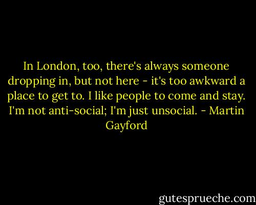 In London, too, there's always someone dropping in, but not here - it's too awkward a place to get to. I like people to come and stay. I'm not anti-social; I'm just unsocial. - Martin Gayford