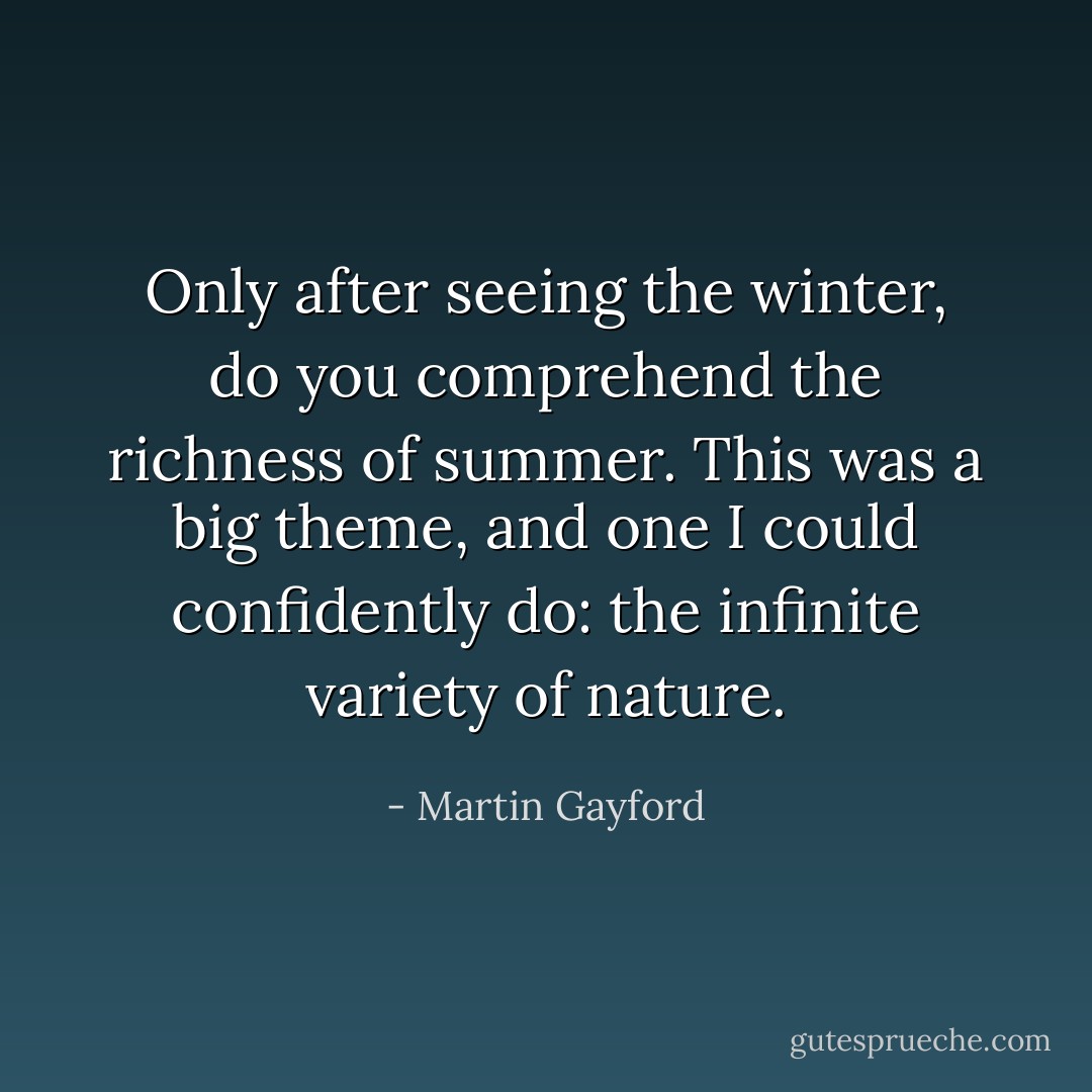 Only after seeing the winter, do you comprehend the richness of summer. This was a big theme, and one I could confidently do: the infinite variety of nature. - Martin Gayford