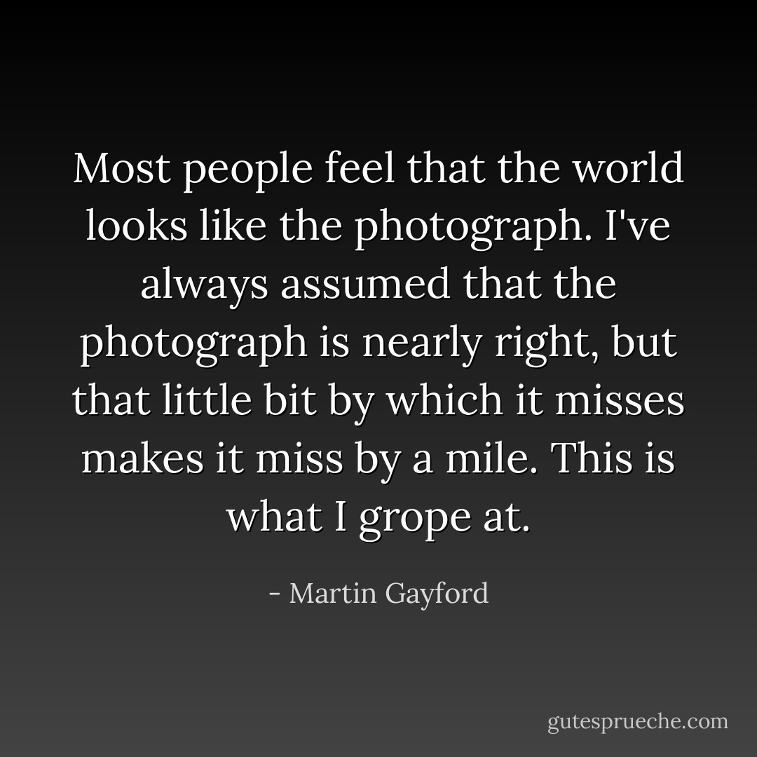 Most people feel that the world looks like the photograph. I've always assumed that the photograph is nearly right, but that little bit by which it misses makes it miss by a mile. This is what I grope at. - Martin Gayford