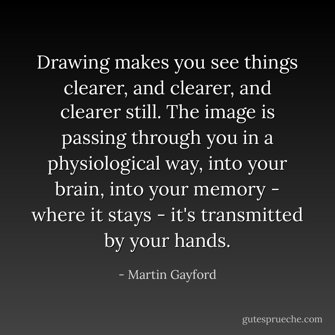 Drawing makes you see things clearer, and clearer, and clearer still. The image is passing through you in a physiological way, into your brain, into your memory - where it stays - it's transmitted by your hands. - Martin Gayford