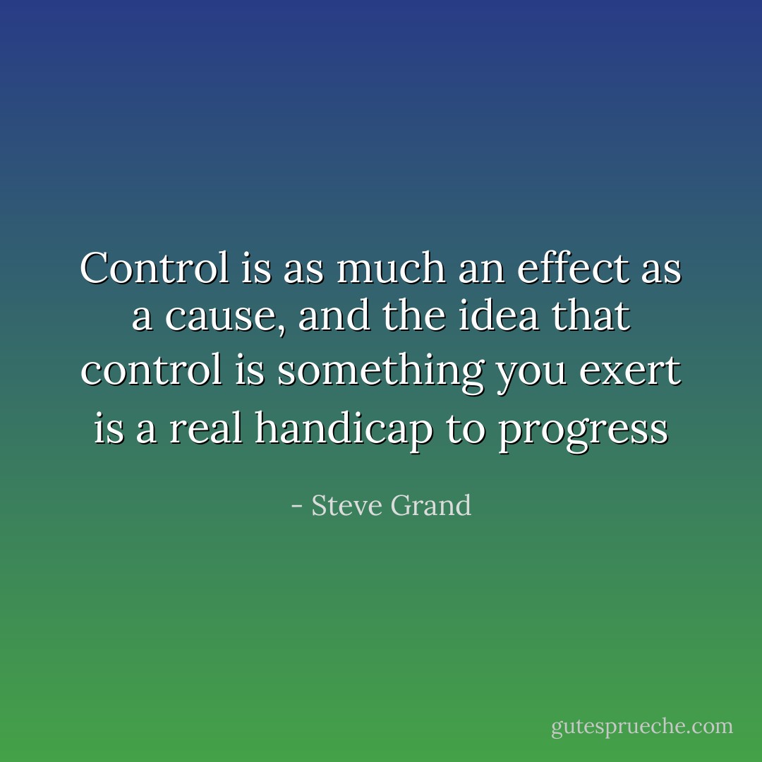 Control is as much an effect as a cause, and the idea that control is something you exert is a real handicap to progress - Steve Grand