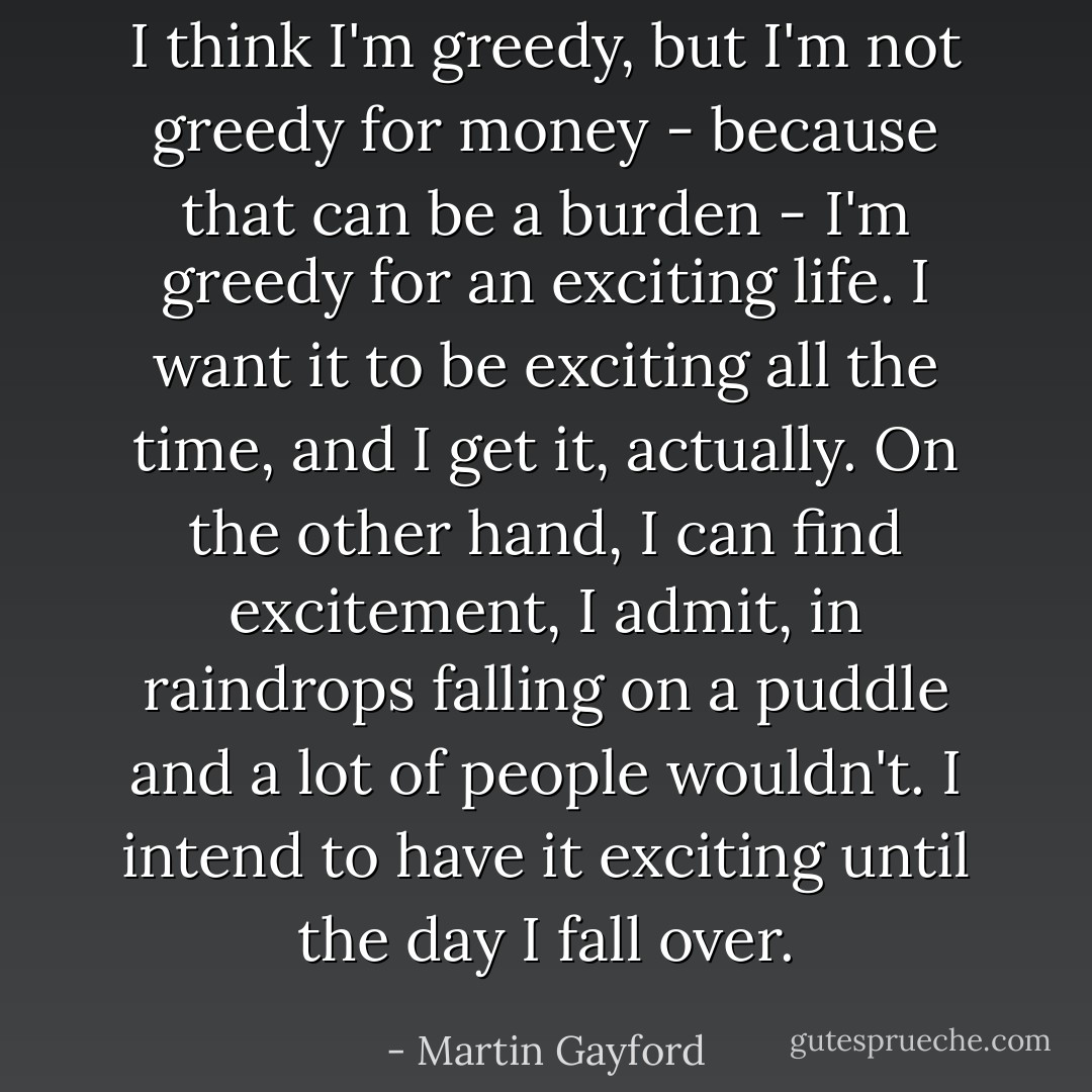I think I'm greedy, but I'm not greedy for money - because that can be a burden - I'm greedy for an exciting life. I want it to be exciting all the time, and I get it, actually. On the other hand, I can find excitement, I admit, in raindrops falling on a puddle and a lot of people wouldn't. I intend to have it exciting until the day I fall over. - Martin Gayford