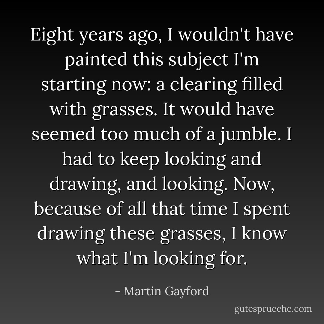 Eight years ago, I wouldn't have painted this subject I'm starting now: a clearing filled with grasses. It would have seemed too much of a jumble. I had to keep looking and drawing, and looking. Now, because of all that time I spent drawing these grasses, I know what I'm looking for. - Martin Gayford