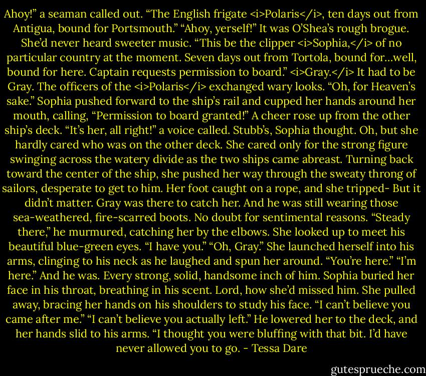 Ahoy!” a seaman called out. “The English frigate <i>Polaris</i>, ten days out from Antigua, bound for Portsmouth.”<br />“Ahoy, yerself!” It was O’Shea’s rough brogue. She’d never heard sweeter music. “This be the clipper <i>Sophia,</i> of no particular country at the moment. Seven days out from Tortola, bound for…well, bound for here. Captain requests permission to board.”<br /><i>Gray.</i> It had to be Gray.<br />The officers of the <i>Polaris</i> exchanged wary looks.<br />“Oh, for Heaven’s sake.” Sophia pushed forward to the ship’s rail and cupped her hands around her mouth, calling, “Permission to board granted!”<br />A cheer rose up from the other ship’s deck. “It’s her, all right!” a voice called. Stubb’s, Sophia thought.<br />Oh, but she hardly cared who was on the other deck. She cared only for the strong figure swinging across the watery divide as the two ships came abreast. Turning back toward the center of the ship, she pushed her way through the sweaty throng of sailors, desperate to get to him. Her foot caught on a rope, and she tripped-<br />But it didn’t matter. Gray was there to catch her.<br />And he was still wearing those sea-weathered, fire-scarred boots. No doubt for sentimental reasons.<br />“Steady there,” he murmured, catching her by the elbows. She looked up to meet his beautiful blue-green eyes. “I have you.”<br />“Oh, Gray.” She launched herself into his arms, clinging to his neck as he laughed and spun her around. “You’re here.”<br />“I’m here.”<br />And he was. Every strong, solid, handsome inch of him. Sophia buried her face in his throat, breathing in his scent. Lord, how she’d missed him.<br />She pulled away, bracing her hands on his shoulders to study his face. “I can’t believe you came after me.”<br />“I can’t believe you actually left.” He lowered her to the deck, and her hands slid to his arms. “I thought you were bluffing with that bit. I’d have never allowed you to go. - Tessa Dare