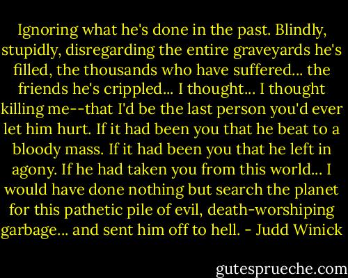 Ignoring what he's done in the past. Blindly, stupidly, disregarding the entire graveyards he's filled, the thousands who have suffered... the friends he's crippled... I thought... I thought killing me--that I'd be the last person you'd ever let him hurt. If it had been you that he beat to a bloody mass. If it had been you that he left in agony. If he had taken you from this world... I would have done nothing but search the planet for this pathetic pile of evil, death-worshiping garbage... and sent him off to hell. - Judd Winick
