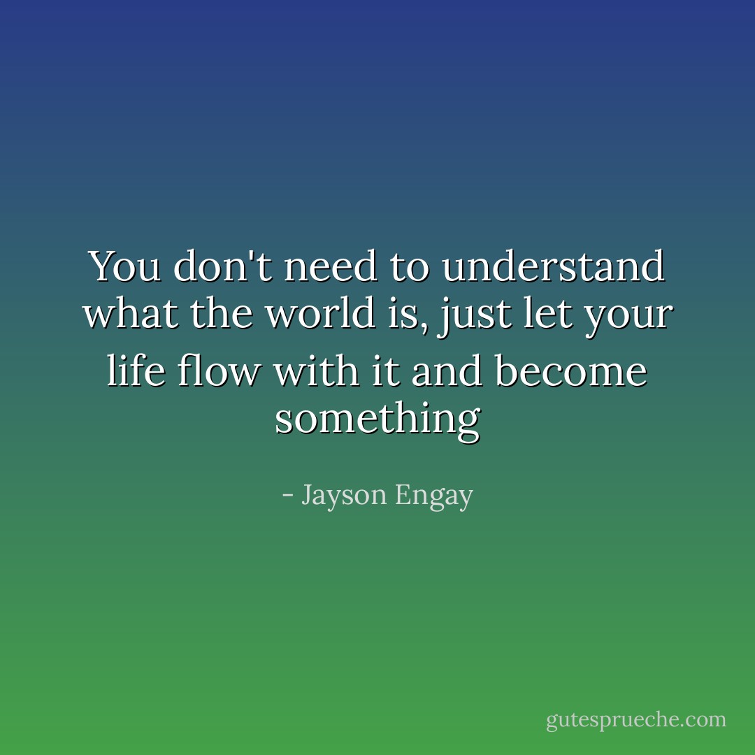 You don't need to understand what the world is, just let your life flow with it and become something - Jayson Engay