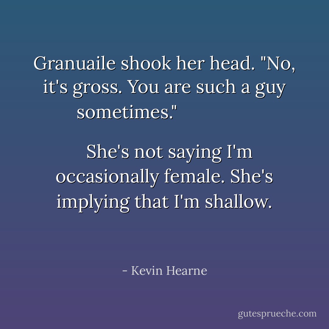Granuaile shook her head. "No, it's gross. You are such a guy sometimes."<br />
  <br />
  <i>She's not saying I'm occasionally female. She's implying that I'm shallow.</i>
  <br />
  
 - Kevin Hearne