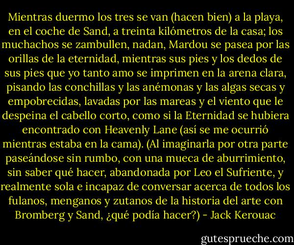 Mientras duermo los tres se van (hacen bien) a la playa, en el coche de Sand, a treinta kilómetros de la casa; los muchachos se zambullen, nadan, Mardou se pasea por las orillas de la eternidad, mientras sus pies y los dedos de sus pies que yo tanto amo se imprimen en la arena clara, pisando las conchillas y las anémonas y las algas secas y empobrecidas, lavadas por las mareas y el viento que le despeina el cabello corto, como si la Eternidad se hubiera encontrado con Heavenly Lane (así se me ocurrió mientras estaba en la cama). (Al imaginarla por otra parte paseándose sin rumbo, con una mueca de aburrimiento, sin saber qué hacer, abandonada por Leo el Sufriente, y realmente sola e incapaz de conversar acerca de todos los fulanos, menganos y zutanos de la historia del arte con Bromberg y Sand, ¿qué podía hacer?) - Jack Kerouac