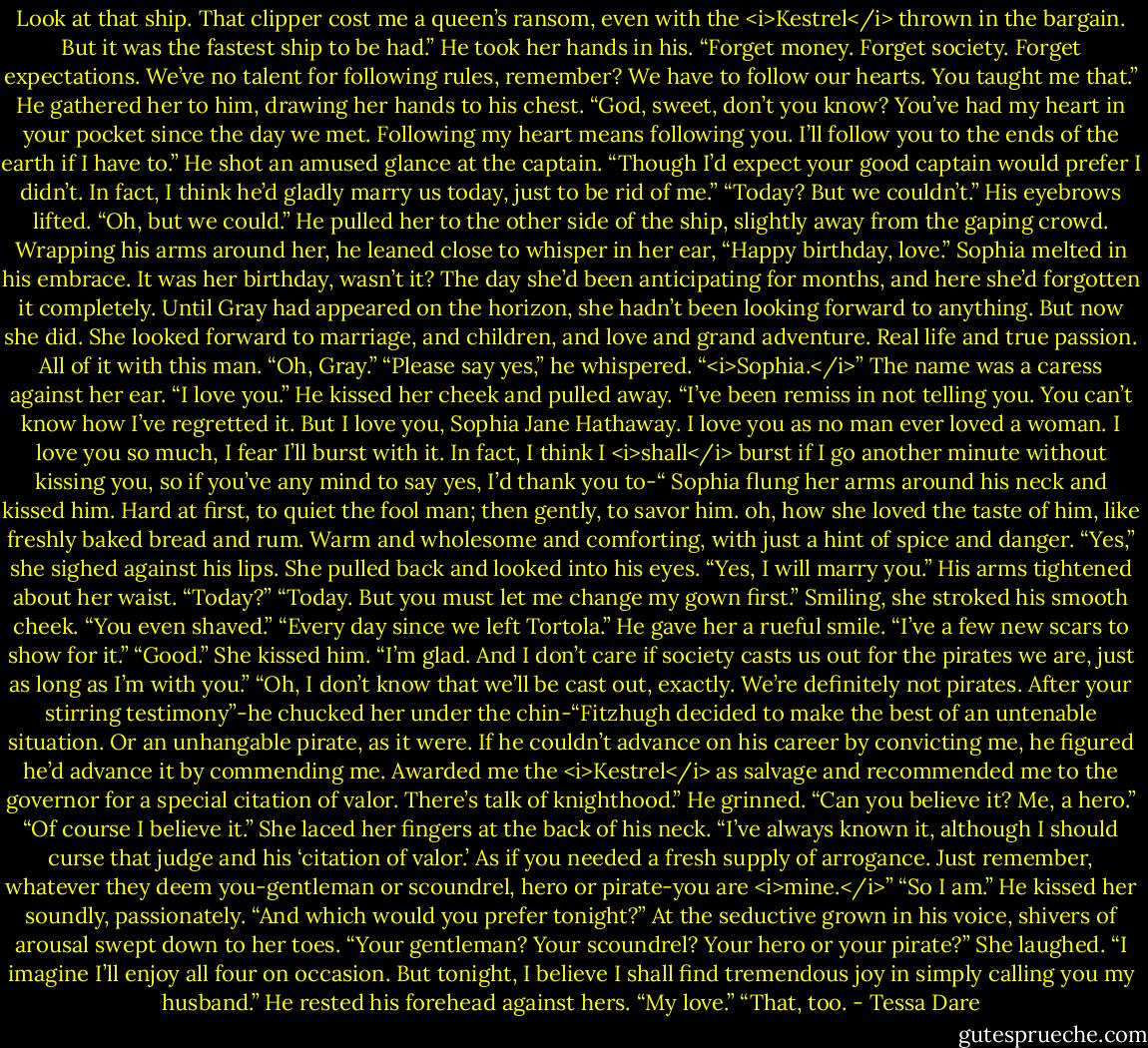 Look at that ship. That clipper cost me a queen’s ransom, even with the <i>Kestrel</i> thrown in the bargain. But it was the fastest ship to be had.” He took her hands in his. “Forget money. Forget society. Forget expectations. We’ve no talent for following rules, remember? We have to follow our hearts. You taught me that.”<br />He gathered her to him, drawing her hands to his chest. “God, sweet, don’t you know? You’ve had my heart in your pocket since the day we met. Following my heart means following you. I’ll follow you to the ends of the earth if I have to.” He shot an amused glance at the captain. “Though I’d expect your good captain would prefer I didn’t. In fact, I think he’d gladly marry us today, just to be rid of me.”<br />“Today? But we couldn’t.”<br />His eyebrows lifted. “Oh, but we could.” He pulled her to the other side of the ship, slightly away from the gaping crowd. Wrapping his arms around her, he leaned close to whisper in her ear, “Happy birthday, love.”<br />Sophia melted in his embrace. It was her birthday, wasn’t it? The day she’d been anticipating for months, and here she’d forgotten it completely. Until Gray had appeared on the horizon, she hadn’t been looking forward to anything.<br />But now she did. She looked forward to marriage, and children, and love and grand adventure. Real life and true passion. All of it with this man. “Oh, Gray.”<br />“Please say yes,” he whispered. “<i>Sophia.</i>” The name was a caress against her ear. “I love you.”<br />He kissed her cheek and pulled away. “I’ve been remiss in not telling you. You can’t know how I’ve regretted it. But I love you, Sophia Jane Hathaway. I love you as no man ever loved a woman. I love you so much, I fear I’ll burst with it. In fact, I think I <i>shall</i> burst if I go another minute without kissing you, so if you’ve any mind to say yes, I’d thank you to-“<br />Sophia flung her arms around his neck and kissed him. Hard at first, to quiet the fool man; then gently, to savor him. oh, how she loved the taste of him, like freshly baked bread and rum. Warm and wholesome and comforting, with just a hint of spice and danger. “Yes,” she sighed against his lips. She pulled back and looked into his eyes. “Yes, I will marry you.”<br />His arms tightened about her waist. “Today?”<br />“Today. But you must let me change my gown first.” Smiling, she stroked his smooth cheek. “You even shaved.”<br />“Every day since we left Tortola.” He gave her a rueful smile. “I’ve a few new scars to show for it.”<br />“Good.” She kissed him. “I’m glad. And I don’t care if society casts us out for the pirates we are, just as long as I’m with you.”<br />“Oh, I don’t know that we’ll be cast out, exactly. We’re definitely not pirates. After your stirring testimony”-he chucked her under the chin-“Fitzhugh decided to make the best of an untenable situation. Or an unhangable pirate, as it were. If he couldn’t advance on his career by convicting me, he figured he’d advance it by commending me. Awarded me the <i>Kestrel</i> as salvage and recommended me to the governor for a special citation of valor. There’s talk of knighthood.” He grinned. “Can you believe it? Me, a hero.”<br />“Of course I believe it.” She laced her fingers at the back of his neck. “I’ve always known it, although I should curse that judge and his ‘citation of valor.’ As if you needed a fresh supply of arrogance. Just remember, whatever they deem you-gentleman or scoundrel, hero or pirate-you are <i>mine.</i>”<br />“So I am.” He kissed her soundly, passionately. “And which would you prefer tonight?” At the seductive grown in his voice, shivers of arousal swept down to her toes. “Your gentleman? Your scoundrel? Your hero or your pirate?”<br />She laughed. “I imagine I’ll enjoy all four on occasion. But tonight, I believe I shall find tremendous joy in simply calling you my husband.”<br />He rested his forehead against hers. “My love.”<br />“That, too. - Tessa Dare