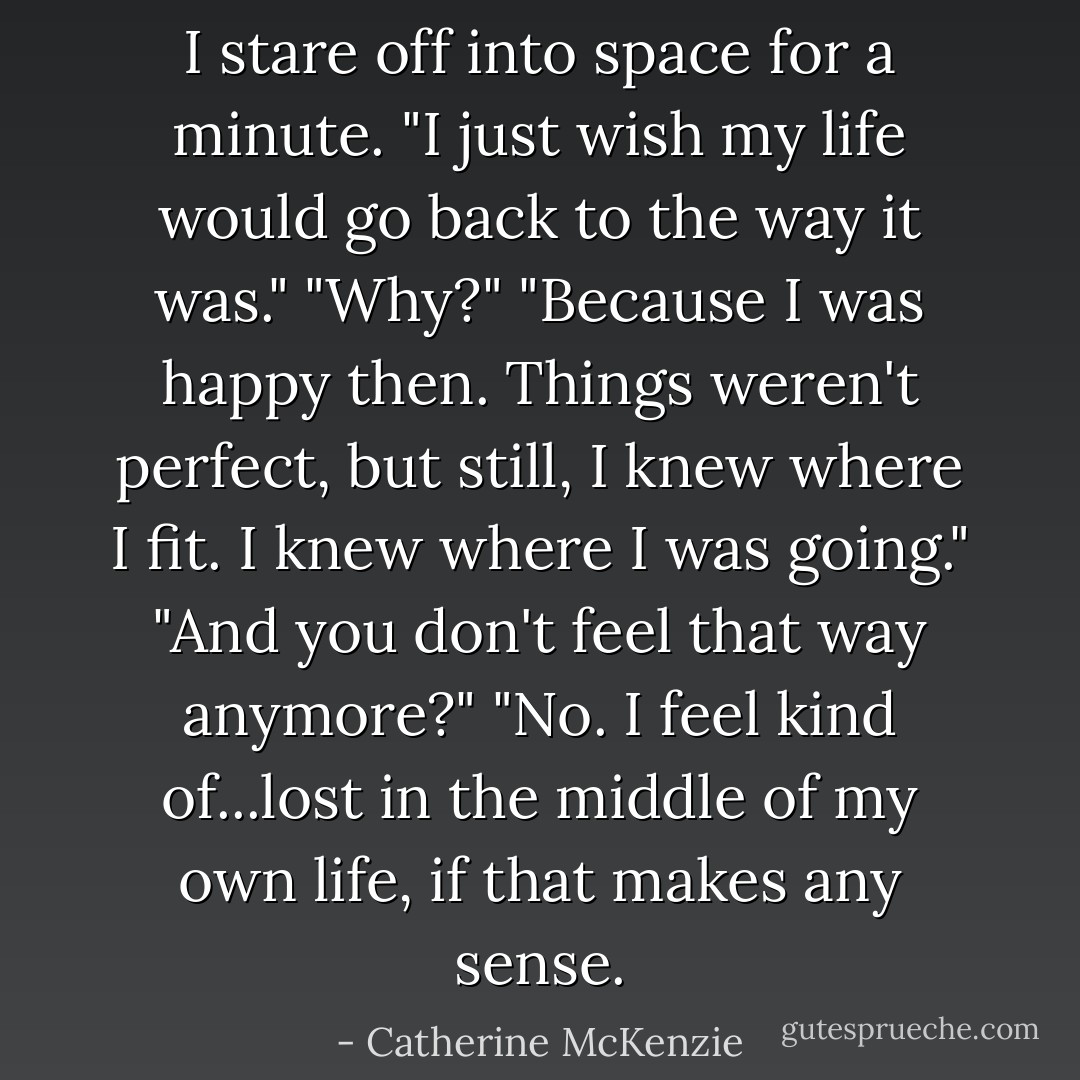 I stare off into space for a minute. "I just wish my life would go back to the way it was."<br />"Why?"<br />"Because I was happy then. Things weren't perfect, but still, I knew where I fit. I knew where I was going."<br />"And you don't feel that way anymore?"<br />"No. I feel kind of...lost in the middle of my own life, if that makes any sense. - Catherine McKenzie