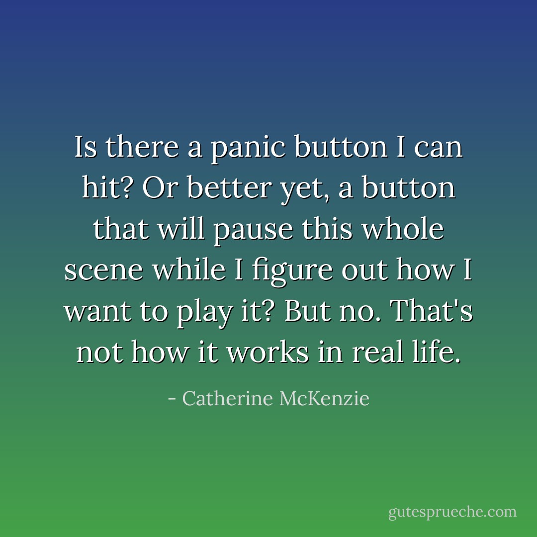 Is there a panic button I can hit? Or better yet, a button that will pause this whole scene while I figure out how I want to play it?<br />But no. That's not how it works in real life. - Catherine McKenzie