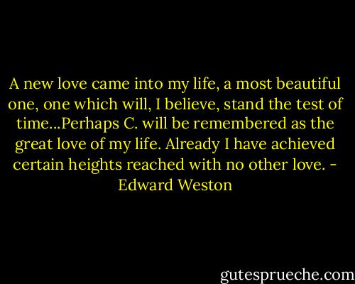 A new love came into my life, a most beautiful one, one which will, I believe, stand the test of time...Perhaps C. will be remembered as the great love of my life. Already I have achieved certain heights reached with no other love. - Edward Weston