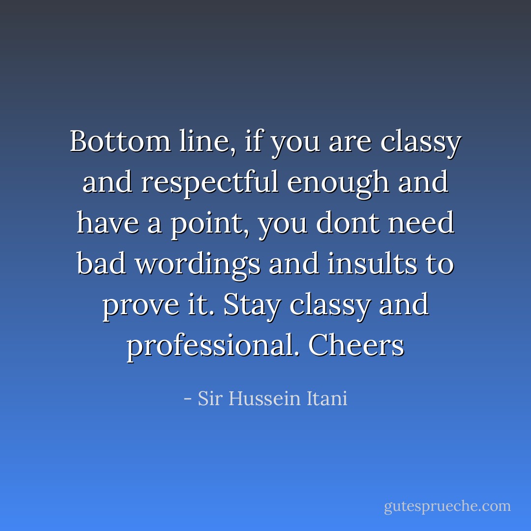 Bottom line, if you are classy and respectful enough and have a point, you dont need bad wordings and insults to prove it. Stay classy and professional. Cheers - Sir Hussein Itani