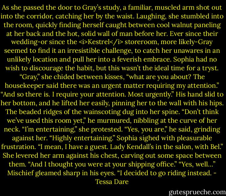 As she passed the door to Gray’s study, a familiar, muscled arm shot out into the corridor, catching her by the waist.<br />Laughing, she stumbled into the room, quickly finding herself caught between cool walnut paneling at her back and the hot, solid wall of man before her. Ever since their wedding-or since the <i>Kestrel</i> storeroom, more likely-Gray seemed to find it an irresistible challenge, to catch her unawares in an unlikely location and pull her into a feverish embrace.<br />Sophia had no wish to discourage the habit, but this wasn’t the ideal time for a tryst. “Gray,” she chided between kisses, “what are you about? The housekeeper said there was an urgent matter requiring my attention.”<br />“And so there is. I require your attention. Most urgently.” His hand slid to her bottom, and he lifted her easily, pinning her to the wall with his hips. The beaded ridges of the wainscoting dug into her spine. “Don’t think we’ve used this room yet,” he murmured, nibbling at the curve of her neck.<br />“I’m entertaining,” she protested.<br />“Yes, you are,” he said, grinding against her. “Highly entertaining.”<br />Sophia sighed with pleasurable frustration. “I mean, I have a guest. Lady Kendall’s in the salon, with Bel.” She levered her arm against his chest, carving out some space between them. “And I thought you were at your shipping office.”<br />“Yes, well…” Mischief gleamed sharp in his eyes. “I decided to go riding instead. - Tessa Dare