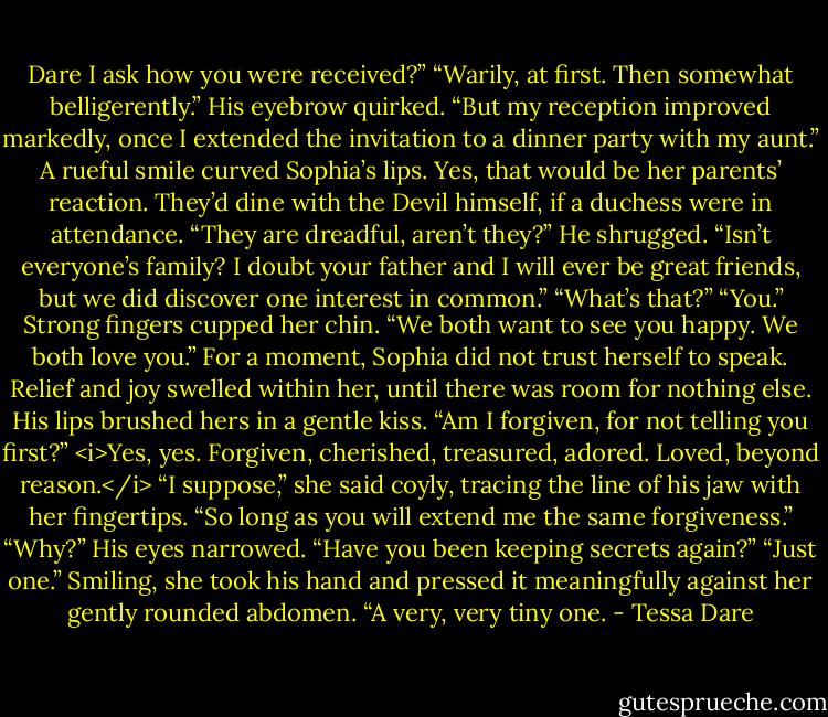 Dare I ask how you were received?”<br />“Warily, at first. Then somewhat belligerently.” His eyebrow quirked. “But my reception improved markedly, once I extended the invitation to a dinner party with my aunt.”<br />A rueful smile curved Sophia’s lips. Yes, that would be her parents’ reaction. They’d dine with the Devil himself, if a duchess were in attendance. “They are dreadful, aren’t they?”<br />He shrugged. “Isn’t everyone’s family? I doubt your father and I will ever be great friends, but we did discover one interest in common.”<br />“What’s that?”<br />“You.” Strong fingers cupped her chin. “We both want to see you happy. We both love you.”<br />For a moment, Sophia did not trust herself to speak. Relief and joy swelled within her, until there was room for nothing else.<br />His lips brushed hers in a gentle kiss. “Am I forgiven, for not telling you first?”<br /><i>Yes, yes. Forgiven, cherished, treasured, adored. Loved, beyond reason.</i><br />“I suppose,” she said coyly, tracing the line of his jaw with her fingertips. “So long as you will extend me the same forgiveness.”<br />“Why?” His eyes narrowed. “Have you been keeping secrets again?”<br />“Just one.” Smiling, she took his hand and pressed it meaningfully against her gently rounded abdomen. “A very, very tiny one. - Tessa Dare