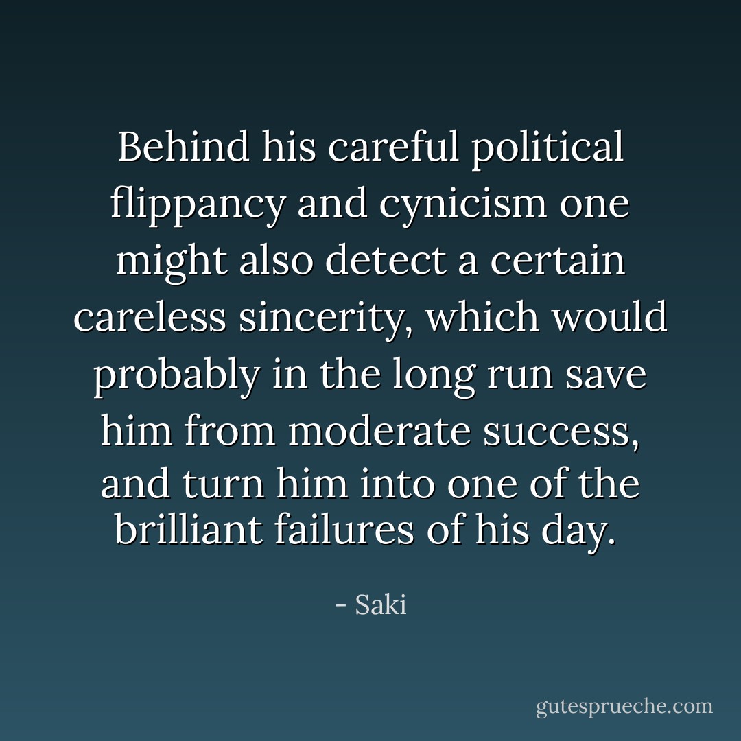 Behind his careful political flippancy and cynicism one might also detect a certain careless sincerity, which would probably in the long run save him from moderate success, and turn him into one of the brilliant failures of his day.  - Saki
