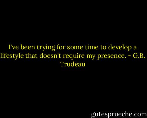 I've been trying for some time to develop a lifestyle that doesn't require my presence. - G.B. Trudeau