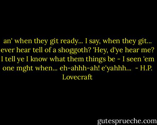 an' when they git ready... I say, when they git... ever hear tell of a shoggoth? 'Hey, d'ye hear me? I tell ye I know what them things be - I seen 'em one mght when... eh-ahhh-ah! e'yahhh...  - H.P. Lovecraft