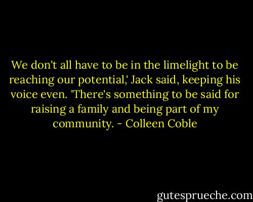 We don't all have to be in the limelight to be reaching our potential,' Jack said, keeping his voice even. 'There's something to be said for raising a family and being part of my community. - Colleen Coble