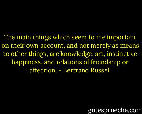 The main things which seem to me important on their own account, and not merely as means to other things, are knowledge, art, instinctive happiness, and relations of friendship or affection. - Bertrand Russell