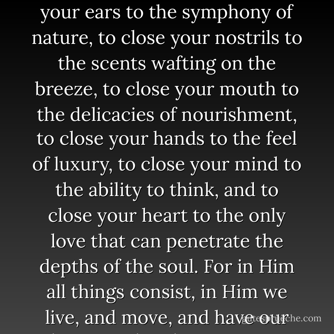 To deny the existence of God would be to close your eyes to the beauty around you, to close your ears to the symphony of nature, to close your nostrils to the scents wafting on the breeze, to close your mouth to the delicacies of nourishment, to close your hands to the feel of luxury, to close your mind to the ability to think, and to close your heart to the only love that can penetrate the depths of the soul. For in Him all things consist, in Him we live, and move, and have our being, and without Him we cannot help but be fools. - J.E.B. Spredemann