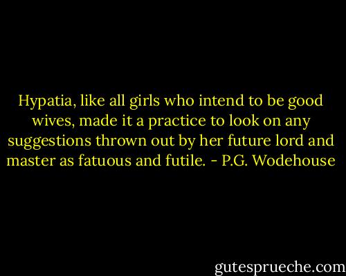 Hypatia, like all girls who intend to be good wives, made it a practice to look on any suggestions thrown out by her future lord and master as fatuous and futile. - P.G. Wodehouse