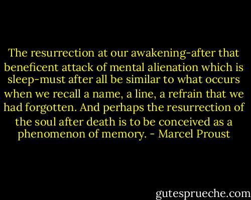 The resurrection at our awakening-after that beneficent attack of mental alienation which is sleep-must after all be similar to what occurs when we recall a name, a line, a refrain that we had forgotten. And perhaps the resurrection of the soul after death is to be conceived as a phenomenon of memory. - Marcel Proust