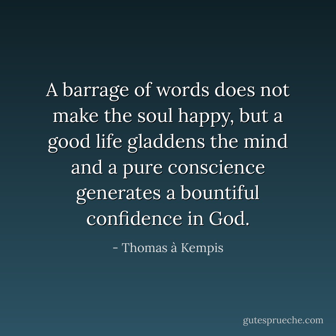 A barrage of words does not make the soul happy, but a good life gladdens the mind and a pure conscience generates a bountiful confidence in God. - Thomas à Kempis