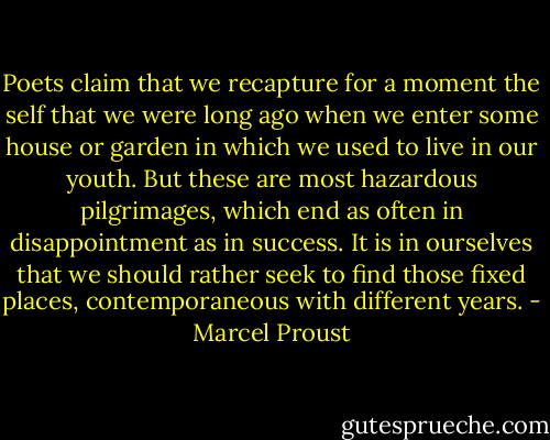 Poets claim that we recapture for a moment the self that we were long ago when we enter some house or garden in which we used to live in our youth. But these are most hazardous pilgrimages, which end as often in disappointment as in success. It is in ourselves that we should rather seek to find those fixed places, contemporaneous with different years. - Marcel Proust