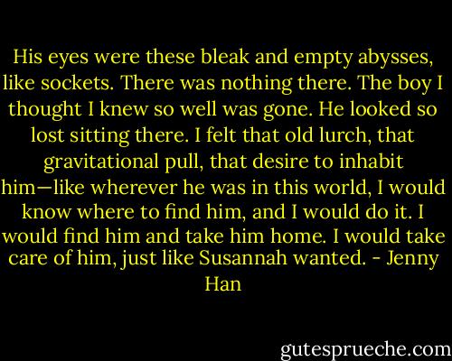 His eyes were these bleak and empty abysses, like sockets. There was nothing there. The boy I thought I knew so well was gone. He looked so lost sitting there. I felt that old lurch, that gravitational pull, that desire to inhabit him—like wherever he was in this world, I would know where to find him, and I would do it. I would find him and take him home. I would take care of him, just like Susannah wanted. - Jenny Han