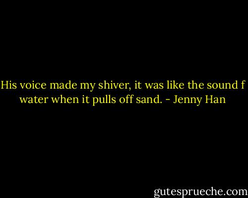His voice made my shiver, it was like the sound f water when it pulls off sand. - Jenny Han