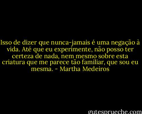 Isso de dizer que nunca-jamais é uma negação à vida. Até que eu experimente, não posso ter certeza de nada, nem mesmo sobre esta criatura que me parece tão familiar, que sou eu mesma. - Martha Medeiros