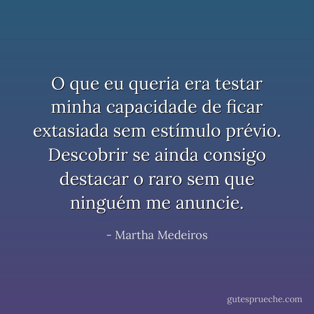 O que eu queria era testar minha capacidade de ficar extasiada sem estímulo prévio. Descobrir se ainda consigo destacar o raro sem que ninguém me anuncie. - Martha Medeiros