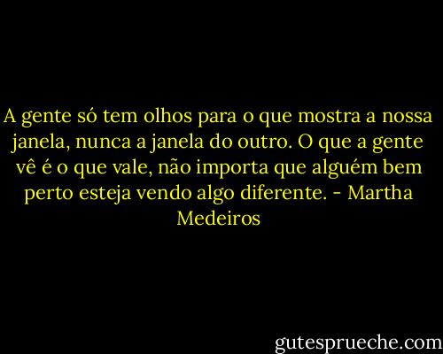 A gente só tem olhos para o que mostra a nossa janela, nunca a janela do outro. O que a gente vê é o que vale, não importa que alguém bem perto esteja vendo algo diferente. - Martha Medeiros