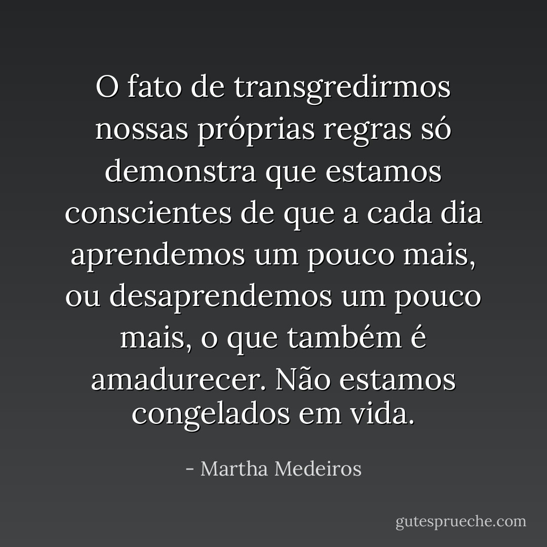 O fato de transgredirmos nossas próprias regras só demonstra que estamos conscientes de que a cada dia aprendemos um pouco mais, ou desaprendemos um pouco mais, o que também é amadurecer. Não estamos congelados em vida. - Martha Medeiros
