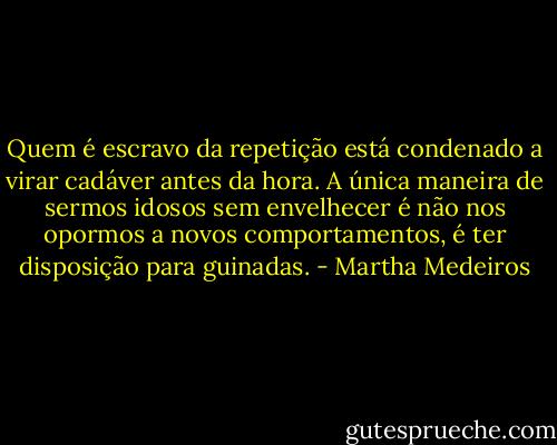 Quem é escravo da repetição está condenado a virar cadáver antes da hora. A única maneira de sermos idosos sem envelhecer é não nos opormos a novos comportamentos, é ter disposição para guinadas. - Martha Medeiros