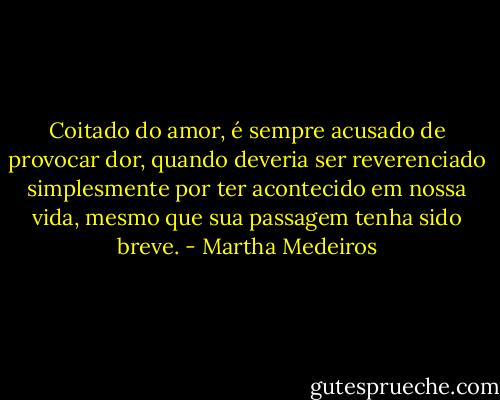 Coitado do amor, é sempre acusado de provocar dor, quando deveria ser reverenciado simplesmente por ter acontecido em nossa vida, mesmo que sua passagem tenha sido breve. - Martha Medeiros