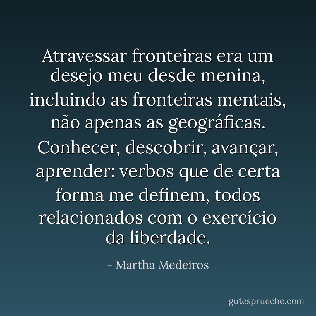 Atravessar fronteiras era um desejo meu desde menina, incluindo as fronteiras mentais, não apenas as geográficas. Conhecer, descobrir, avançar, aprender: verbos que de certa forma me definem, todos relacionados com o exercício da liberdade. - Martha Medeiros