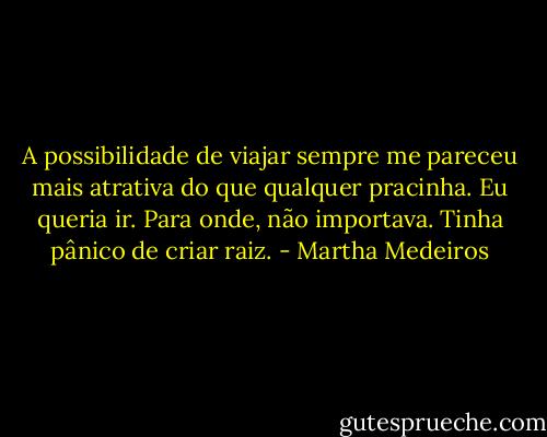 A possibilidade de viajar sempre me pareceu mais atrativa do que qualquer pracinha. Eu queria ir. Para onde, não importava. Tinha pânico de criar raiz. - Martha Medeiros