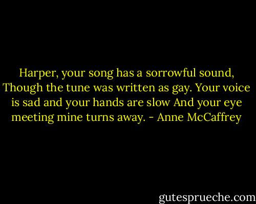 Harper, your song has a sorrowful sound,<br />Though the tune was written as gay.<br />Your voice is sad and your hands are slow<br />And your eye meeting mine turns away. - Anne McCaffrey