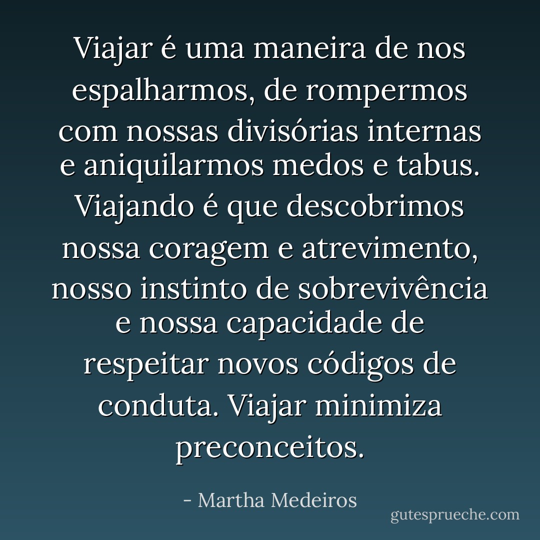 Viajar é uma maneira de nos espalharmos, de rompermos com nossas divisórias internas e aniquilarmos medos e tabus. Viajando é que descobrimos nossa coragem e atrevimento, nosso instinto de sobrevivência e nossa capacidade de respeitar novos códigos de conduta. Viajar minimiza preconceitos. - Martha Medeiros