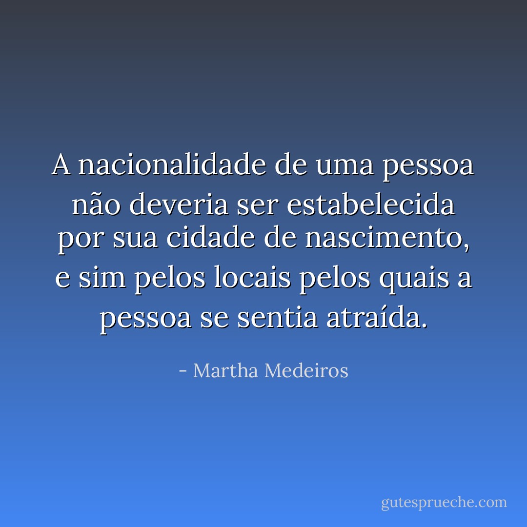 A nacionalidade de uma pessoa não deveria ser estabelecida por sua cidade de nascimento, e sim pelos locais pelos quais a pessoa se sentia atraída. - Martha Medeiros
