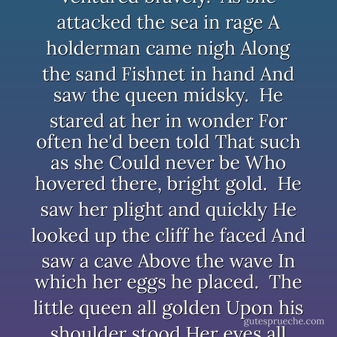 The little queen all golden<br />Flew hissing at the sea.<br />To stop each wave<br />Her clutch to save<br />She ventured bravely.<br /><br />As she attacked the sea in rage<br />A holderman came nigh<br />Along the sand<br />Fishnet in hand<br />And saw the queen midsky.<br /><br />He stared at her in wonder<br />For often he'd been told<br />That such as she<br />Could never be<br />Who hovered there, bright gold.<br /><br />He saw her plight and quickly<br />He looked up the cliff he faced<br />And saw a cave<br />Above the wave<br />In which her eggs he placed.<br /><br />The little queen all golden<br />Upon his shoulder stood<br />Her eyes all blue<br />Glowed of her true<br />Undying gratitude. - Anne McCaffrey