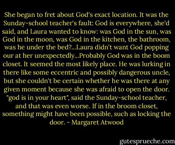She began to fret about God's exact location. It was the Sunday-school teacher's fault: God is everywhere, she'd said, and Laura wanted to know: was God in the sun, was God in the moon, was God in the kitchen, the bathroom, was he under the bed?...Laura didn't want God popping our at her unexpectedly...Probably God was in the boom closet. It seemed the most likely place. He was lurking in there like some eccentric and possibly dangerous uncle, but she couldn't be certain whether he was there at any given moment because she was afraid to open the door. "god is in your heart", said the Sunday-school teacher, and that was even worse. If in the broom closet, something might have been possible, such as locking the door. - Margaret Atwood