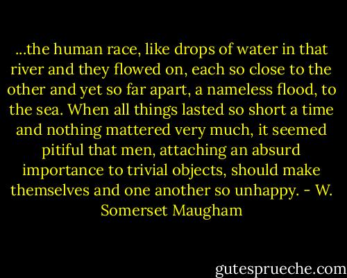 ...the human race, like drops of water in that river and they flowed on, each so close to the other and yet so far apart, a nameless flood, to the sea. When all things lasted so short a time and nothing mattered very much, it seemed pitiful that men, attaching an absurd importance to trivial objects, should make themselves and one another so unhappy. - W. Somerset Maugham