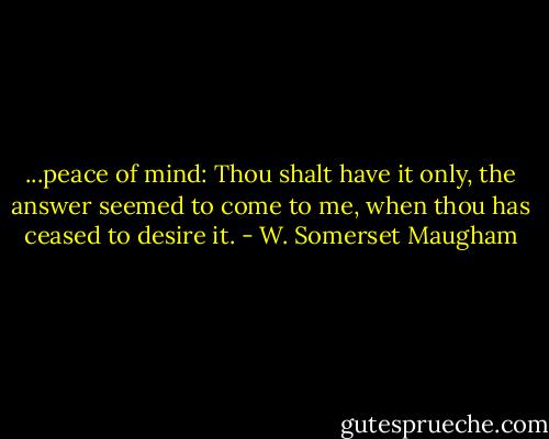 ...peace of mind: Thou shalt have it only, the answer seemed to come to me, when thou has ceased to desire it. - W. Somerset Maugham