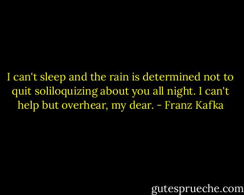 I can't sleep and the rain is determined not to quit soliloquizing about you all night. I can't help but overhear, my dear. - Franz Kafka