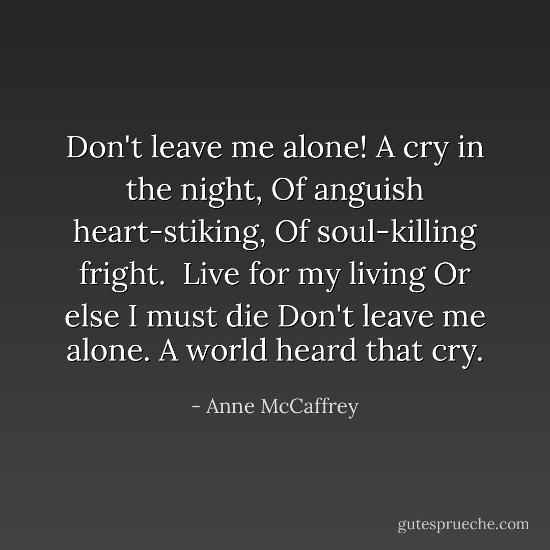Don't leave me alone!<br />A cry in the night,<br />Of anguish heart-stiking,<br />Of soul-killing fright.<br /><br />Live for my living<br />Or else I must die<br />Don't leave me alone.<br />A world heard that cry. - Anne McCaffrey