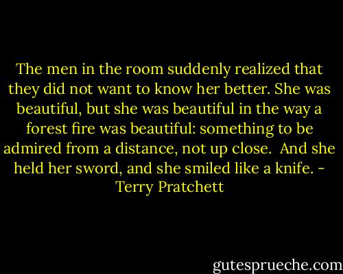 The men in the room suddenly realized that they did not want to know her better. She was beautiful, but she was beautiful in the way a forest fire was beautiful: something to be admired from a distance, not up close.<br /><br />And she held her sword, and she smiled like a knife. - Terry Pratchett