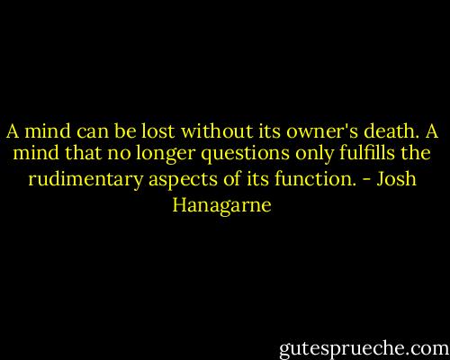 A mind can be lost without its owner's death. A mind that no longer questions only fulfills the rudimentary aspects of its function. - Josh Hanagarne